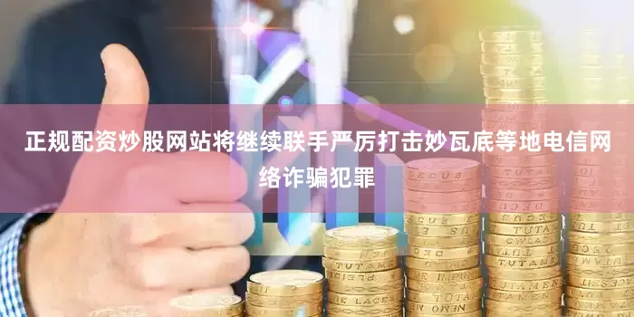 正规配资炒股网站将继续联手严厉打击妙瓦底等地电信网络诈骗犯罪