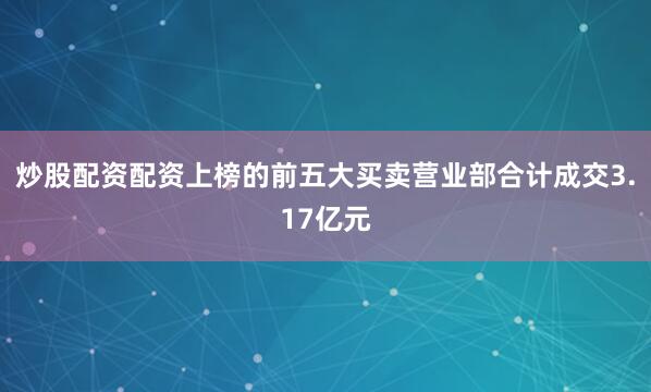 炒股配资配资上榜的前五大买卖营业部合计成交3.17亿元