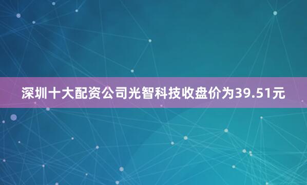 深圳十大配资公司光智科技收盘价为39.51元