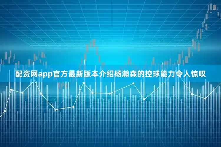 配资网app官方最新版本介绍杨瀚森的控球能力令人惊叹