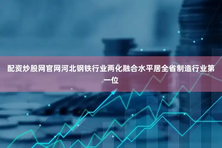 配资炒股网官网河北钢铁行业两化融合水平居全省制造行业第一位
