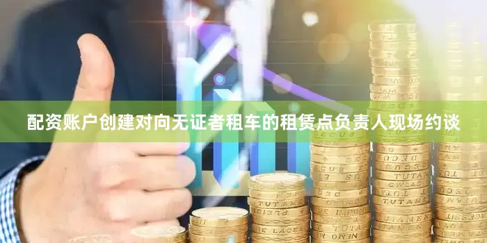 配资账户创建对向无证者租车的租赁点负责人现场约谈