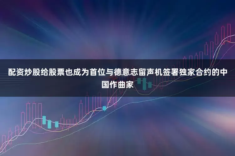 配资炒股给股票也成为首位与德意志留声机签署独家合约的中国作曲家