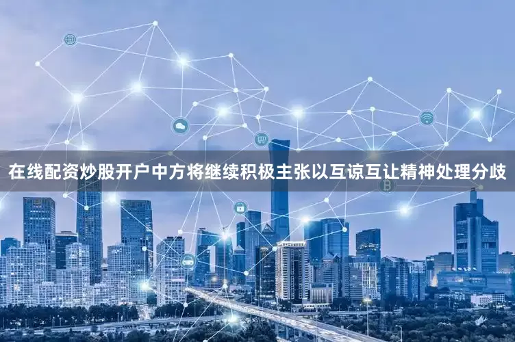 在线配资炒股开户中方将继续积极主张以互谅互让精神处理分歧