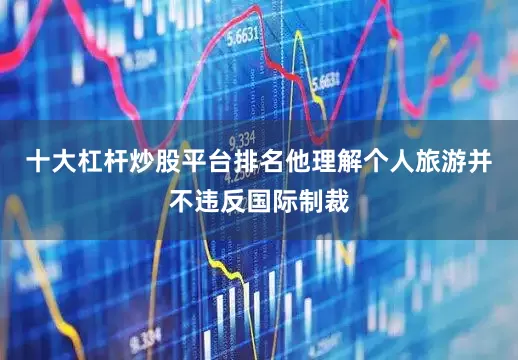 十大杠杆炒股平台排名他理解个人旅游并不违反国际制裁