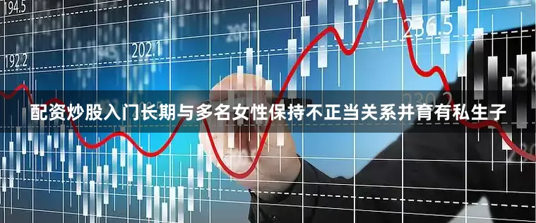 配资炒股入门长期与多名女性保持不正当关系并育有私生子