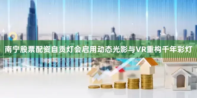 南宁股票配资自贡灯会启用动态光影与VR重构千年彩灯