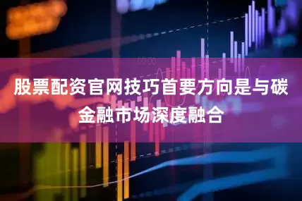 股票配资官网技巧首要方向是与碳金融市场深度融合