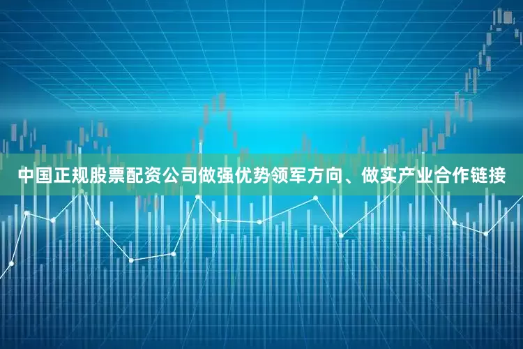 中国正规股票配资公司做强优势领军方向、做实产业合作链接