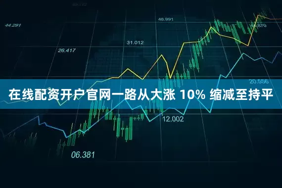 在线配资开户官网一路从大涨 10% 缩减至持平