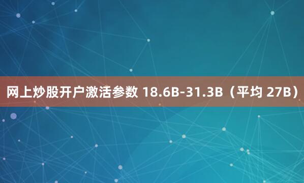 网上炒股开户激活参数 18.6B-31.3B（平均 27B）