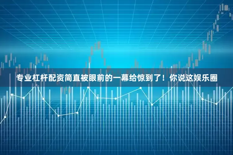 专业杠杆配资简直被眼前的一幕给惊到了！你说这娱乐圈