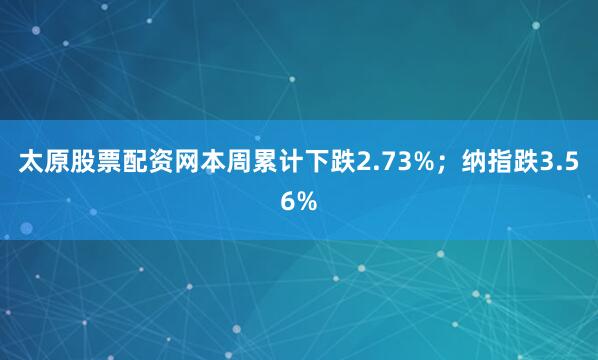 太原股票配资网本周累计下跌2.73%；纳指跌3.56%