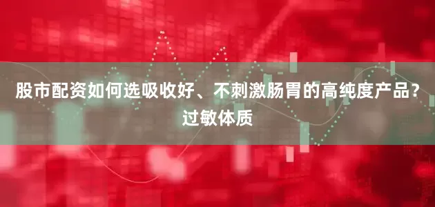 股市配资如何选吸收好、不刺激肠胃的高纯度产品？过敏体质